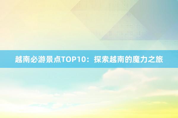 越南必游景点TOP10：探索越南的魔力之旅