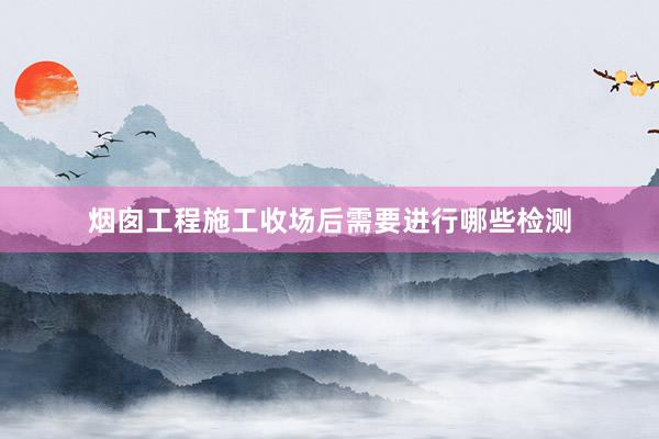 烟囱工程施工收场后需要进行哪些检测