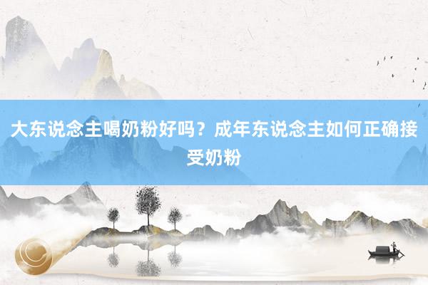 大东说念主喝奶粉好吗?成年东说念主如何正确接受奶粉