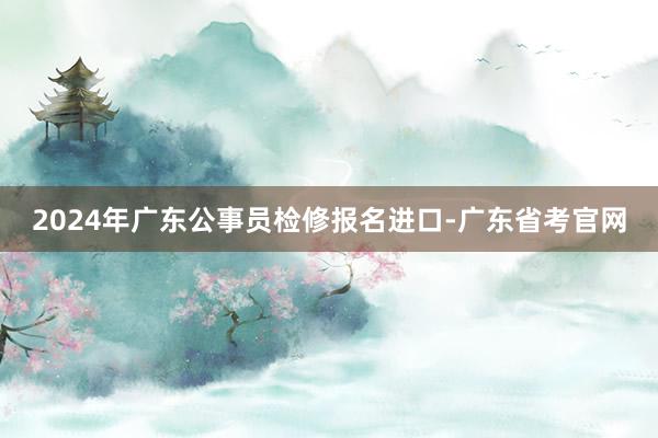 2024年广东公事员检修报名进口-广东省考官网