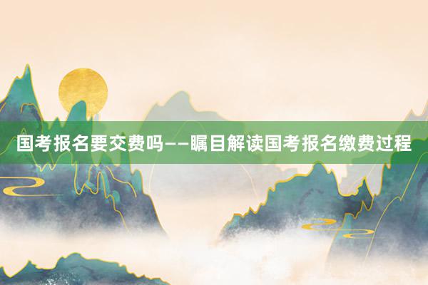 国考报名要交费吗——瞩目解读国考报名缴费过程