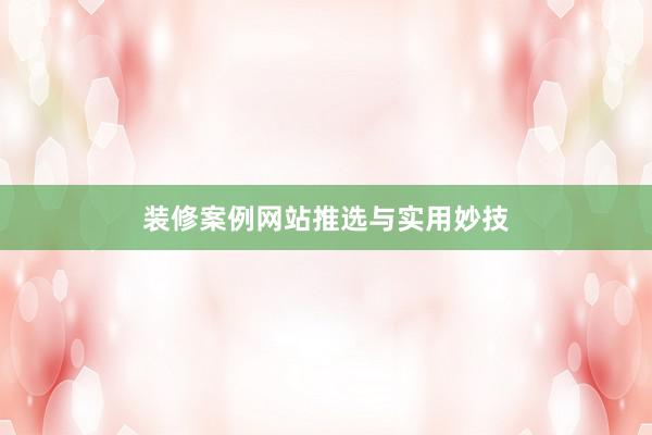 装修案例网站推选与实用妙技